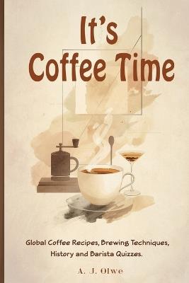 It's Coffee Time: Global Coffee Recipes, Brewing Techniques, History, and Barista Quizzes - A J Olwe - cover