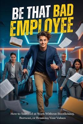 Be That "Bad" Employee: How to Succeed at Work Without Bootlicking, Burnout, or Breaking Your Values - Amaresh Das - cover