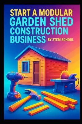 Start a Modular Garden Shed Construction Business: Step-by-Step Guide to Building Prefabricated Storage Sheds for Homeowners - Stem School - cover