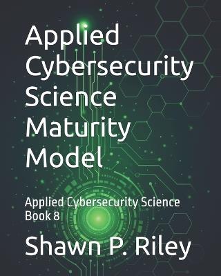 Applied Cybersecurity Science Maturity Model: Applied Cybersecurity Science Book 8 - Shawn P Riley - cover