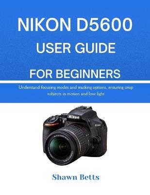 Nikon D5600 User Guide for Beginners: Understand focusing modes and tracking options, ensuring crisp subjects in motion and low light - Shawn Betts - cover