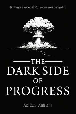The Dark Side of Progress: 101 Inventions That Changed the World, Endangered the Planet, and Altered the Course of History in Terrifying Ways - Adicus Abbott - cover