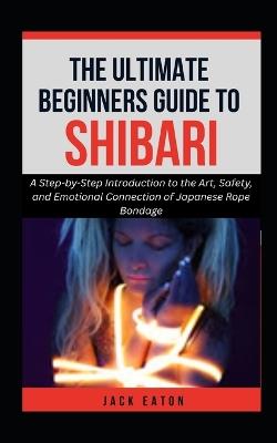 The Ultimate Beginner's Guide to Shibari: A Step-by-Step Introduction to the Art, Safety, and Emotional Connection of Japanese Rope Bondage - Jack Eaton - cover