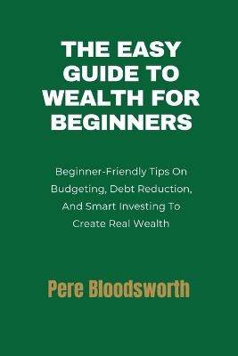 The Easy Guide to Wealth for Beginners: Beginner-Friendly Tips On Budgeting, Debt Reduction, And Smart Investing To Create Real Wealth - Pere Bloodsworth - cover