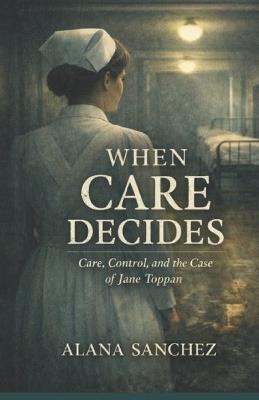 When Care Decides: Care, Control, and The Case of Jane Toppan - Alana Sanchez - cover