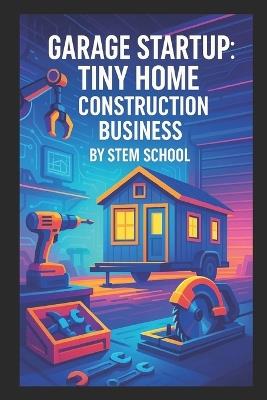 Garage Startup Tiny Home Construction Business: A Practical Guide to Build Micro and Backyard Homes - Stem School - cover