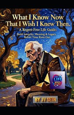 What I Know Now That I Wish I Knew Then: A Regret-Free Life Guide: Build Integrity, Meaning & Legacy Before Time Runs Out - Jv Seth - cover