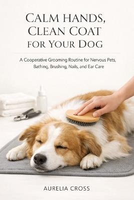 Calm Hands, Clean Coat for Your Dog: A Cooperative Grooming Routine for Nervous Pets, Bathing, Brushing, Nails, and Ear Care - Aurelia Cross - cover