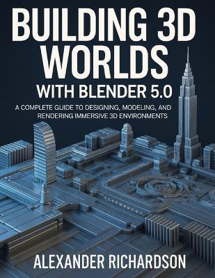 Building 3D Worlds with Blender 5.0: A Complete Guide to Designing, Modeling, and Rendering Immersive 3D Environments - Alexander Richardson - cover