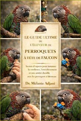 Le Guide Ultime de l'Éleveur de Perroquets À Tête de Faucon: Secrets d'experts pour instaurer la confiance, l'enrichissement et une amitié durable avec les perroquets à tête de faucon - Mélanie Adjani - cover