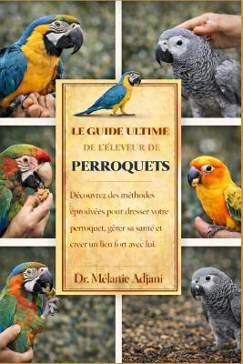 Le Guide Ultime de l'Éleveur de Perroquets: Découvrez des méthodes éprouvées pour dresser votre perroquet, gérer sa santé et créer un lien fort avec lui. - Mélanie Adjani - cover
