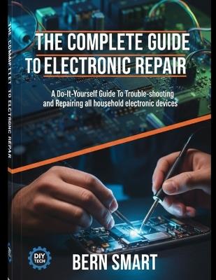 The Complete Guide to Electronic Repair: A Do-It-Yourself Guide To Troubleshooting and Repairing all Household Electronic Devices - Bern Smart - cover
