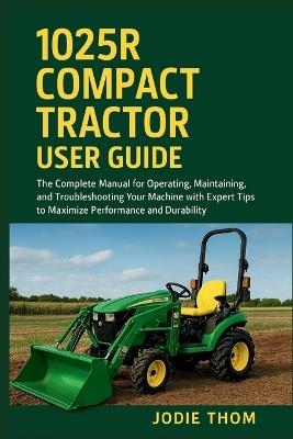 1025R Compact Tractor User Guide: The Complete Manual for Operating, Maintaining, and Troubleshooting Your Machine with Expert Tips to Maximize Performance and Durability - Jodie Thom - cover