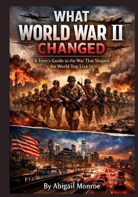 What World War II Changed: A Teen's Guide to the War That Shaped the World You Live In - Abigail Monroe - cover