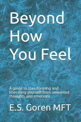Beyond How You Feel: A guide to transforming and liberating yourself from unwanted thoughts and emotions. - E S Goren Mft - cover