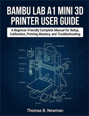Bambu Lab A1 Mini 3D Printer User Guide: A Beginner-Friendly Complete Manual for Setup, Calibration, Printing Mastery, and Troubleshooting - Thomas B Newman - cover
