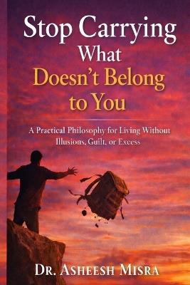 Stop Carrying What Doesn't Belong to You: A Practical Philosophy for Living Without Illusions, Guilt, or Excess - Asheesh Misra - cover