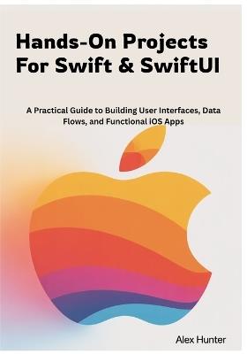 Hands-On Projects For Swift & SwiftUI: A Practical Guide to Building User Interfaces, Data Flows, and Functional iOS Apps - Alex Hunter - cover