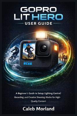 Gopro Lit Hero User Guide: A Beginner's Guide to Setup, Lighting Control, Recording, and Creative Shooting Modes for High-Quality Content - Caleb Morland - cover