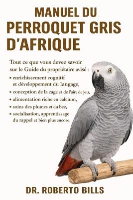 Manuel Du Perroquet Gris d'Afrique: Tout ce que vous devez savoir sur le Guide du propriétaire avisé enrichissement cognitif et développement du langage, conception de la cage et de l'aire de jeu, alimentation riche en calcium, soins des plumes et... - Roberto Bills - cover