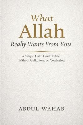 What Allah Really Wants From You: A Simple, Calm Guide to Islam Without Guilt, Fear, or Confusion - Abdul Wahab - cover