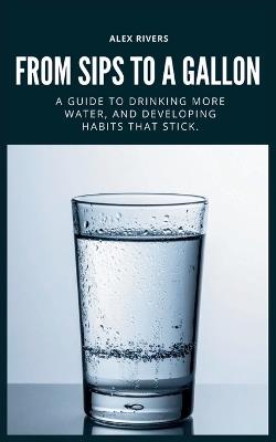 From Sips To a Gallon: A Guide To Drinking More Water, And Building Habits That Stick. - Alex Rivers - cover