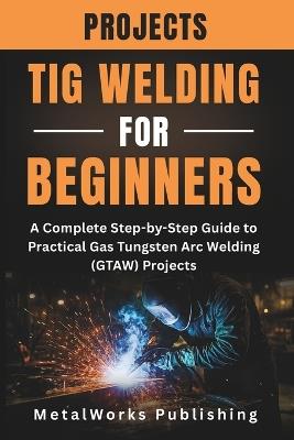 TIG Welding Projects for Beginners: A Complete Step-by-Step Guide to Practical Gas Tungsten Arc Welding (GTAW) Projects - Metalworks Publishing - cover