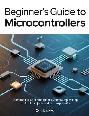 Beginner's Guide to Microcontrollers: Learn the Basics of Embedded Systems Step by Step with Simple Projects and Clear Explanations - Olle Liukko - cover