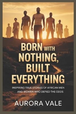 Born with Nothing, Built Everything: Inspiring True Stories of African Men and Women Who Defied the Odds - Aurora Vale - cover