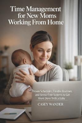 Time Management for New Moms Working From Home: Proven Schedules, Flexible Routines, and Stress-Free Systems to Get Work Done With a Baby - Casey Wander - cover