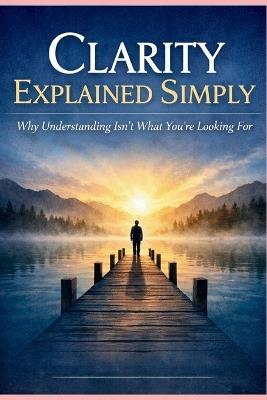 Clarity Explained Simply: Why Understanding Isn't What You're Looking For - Dennis Lain - cover