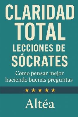 CLARIDAD TOTAL Lecciones de Sócrates: Cómo pensar mejor haciendo buenas preguntas - Altéa - cover