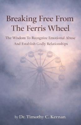 Breaking Free From The Ferris Wheel: The Wisdom To Recognize Emotional Abuse And Establish Godly Relationships - Timothy Kernan - cover