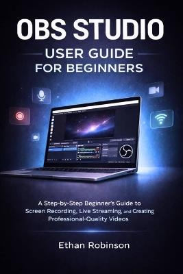 Obs Studio User Guide for Beginners: A Step-by-Step Beginner's Guide to Screen Recording, Live Streaming, and Creating Professional-Quality Videos - Ethan Robinson - cover