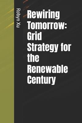 Rewiring Tomorrow: Grid Strategy for the Renewable Century - Robyn Xu - cover