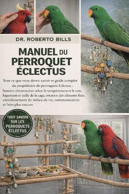 Manuel Du Perroquet Éclectus: Tout ce que vous devez savoir et guide complet du propriétaire de perroquets Eclectus: besoins alimentaires selon le tempérament et le sexe, logement et taille de la cage, rotation des aliments frais, enrichissement du... - Roberto Bills - cover