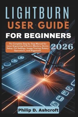 LightBurn User Guide for Beginners 2026: The Complete Step by Step Manual for Laser Engraving Software Mastery, Device Setup, Cut Settings, Image Tracing, Rotary Operations, and Alignment. - Philip D Ashcroft - cover