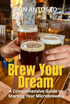 Brew Your Dream: A Comprehensive Guide to Starting Your Microbrewery - Ron Antosko - cover