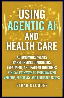 Using Agentic AI and Health Care: Autonomous Agents Transforming Diagnostics, Treatment, and Patient Outcomes Ethical Pathways to Personalized Medicine, Efficiency, and Equitable Access - Ethan Decodes - cover