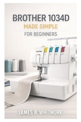 Brother 1034D MADE SIMPLE FOR BEGINNERS: A Step-by-Step Beginner's Guide to Threading, Tension, and Professional Serger Finishes-Even If You've Never Used a Serger Before - James B Whitmore - cover