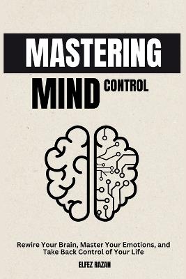 Mastering Mind Control: Rewire Your Brain, Master Your Emotions, and Take Back Control of Your Life-A Science-Backed Guide to Self-Directed Neuroplasticity and Lasting Mental Mastery - Elfez Razan - cover