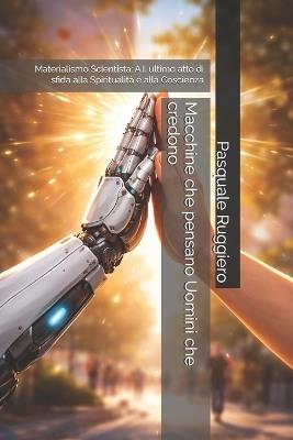 Macchine che pensano Uomini che credono: Materialismo Scientista: A.I. ultimo atto di sfida alla Spiritualità e alla Coscienza - Pasquale Ruggiero - cover
