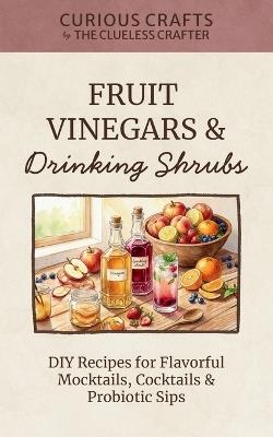 Fruit Vinegars & Drinking Shrubs. DIY Recipes for Flavorful Mocktails, Cocktails & Probiotic Sips: Simple Ferments for Refreshing Homemade Beverages - Clueless Crafter - cover