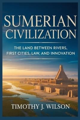 Sumerian Civilization: The Land Between Rivers, First Cities, Law, and Innovation - Timothy J Wilson - cover