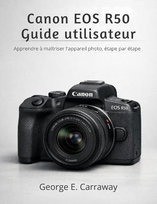 Canon EOS R50 Guide Utilisateur: Apprendre à maîtriser l'appareil photo, étape par étape - George E Carraway - cover
