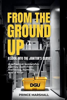 From the Ground Up: A LOOK INTO THE JANITORS CLOSET: A reflective leadership journey built from resilience, humility, and a mop. - Prince Marshall - cover