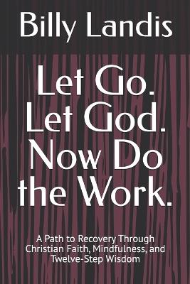 Let Go. Let God. Now Do the Work.: A Path to Recovery Through Christian Faith, Mindfulness, and Twelve-Step Wisdom - Billy Landis - cover