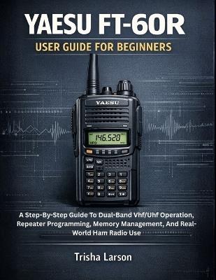 Yaesu Ft-60r User Guide for Beginners: A Step-By-Step Guide To Dual-Band Vhf/Uhf Operation, Repeater Programming, Memory Management, And Real-World Ham Radio Use - Trisha Larson - cover