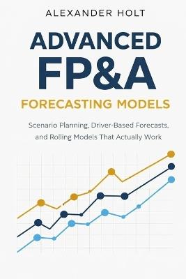 Advanced FP&A Forecasting Models: Scenario Planning, Driver-Based Forecasts, and Rolling Models That Actually Work - Alexander Holt - cover