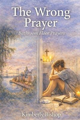 The Wrong Prayer: Prayers from the Bathroom Floor: A Christian Redemption Story of Finding the Right Prayer - Kimberly Bishop - cover